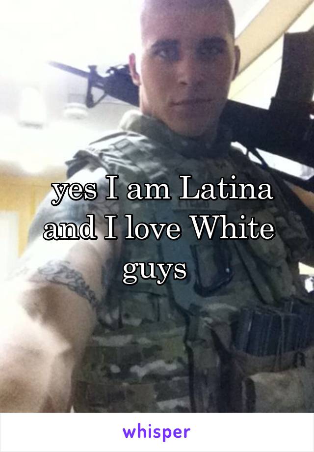  yes I am Latina and I love White guys 