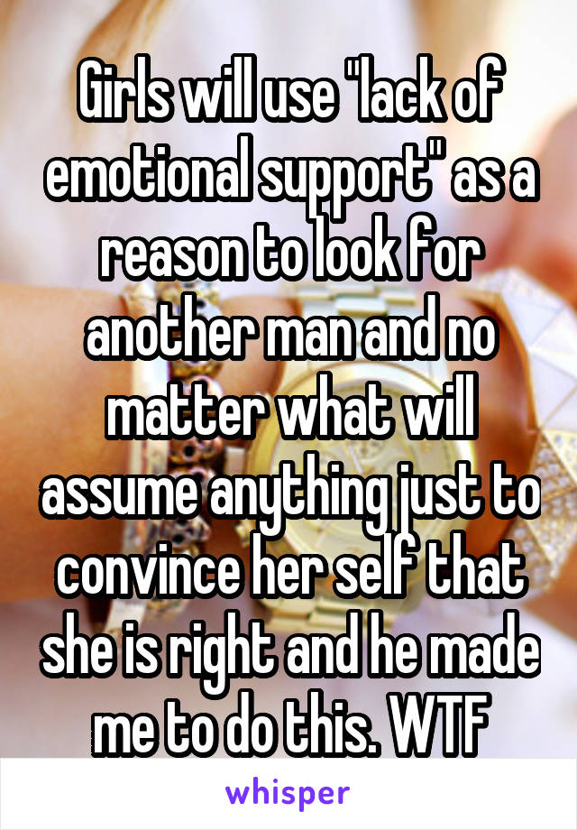 Girls will use "lack of emotional support" as a reason to look for another man and no matter what will assume anything just to convince her self that she is right and he made me to do this. WTF