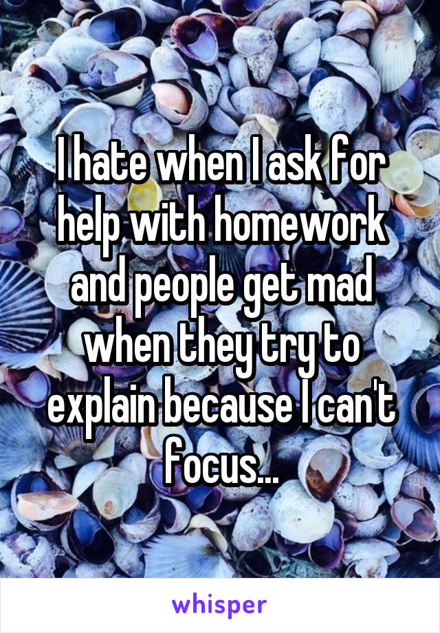 I hate when I ask for help with homework and people get mad when they try to explain because I can't focus...