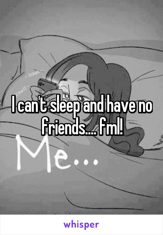 I can't sleep and have no friends.... fml!