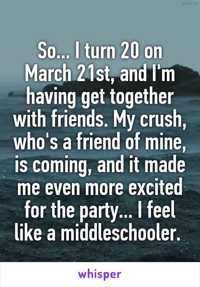 So... I turn 20 on March 21st, and I'm having get together with friends. My crush, who's a friend of mine, is coming, and it made me even more excited for the party... I feel like a middleschooler. 