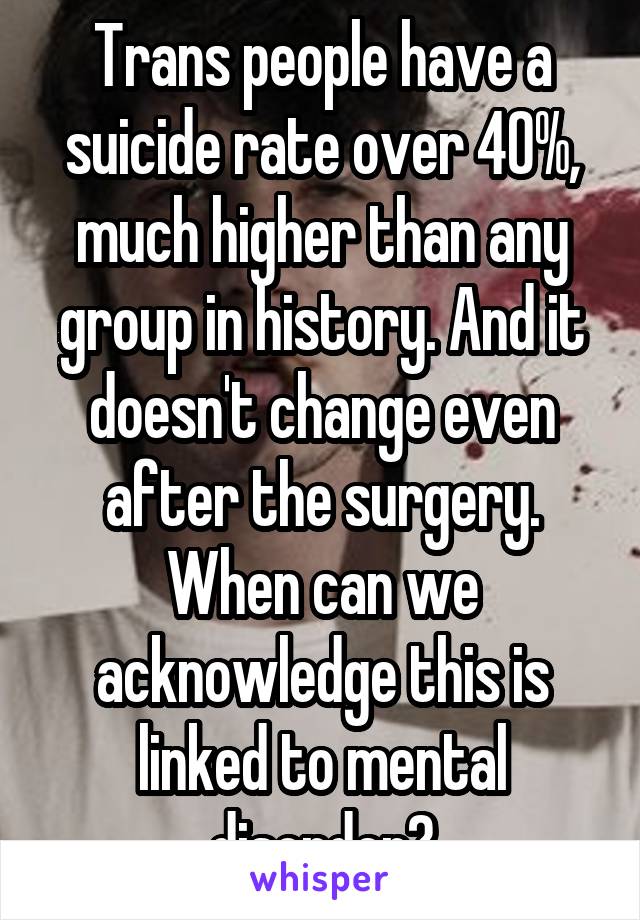 Trans people have a suicide rate over 40%, much higher than any group in history. And it doesn't change even after the surgery. When can we acknowledge this is linked to mental disorder?