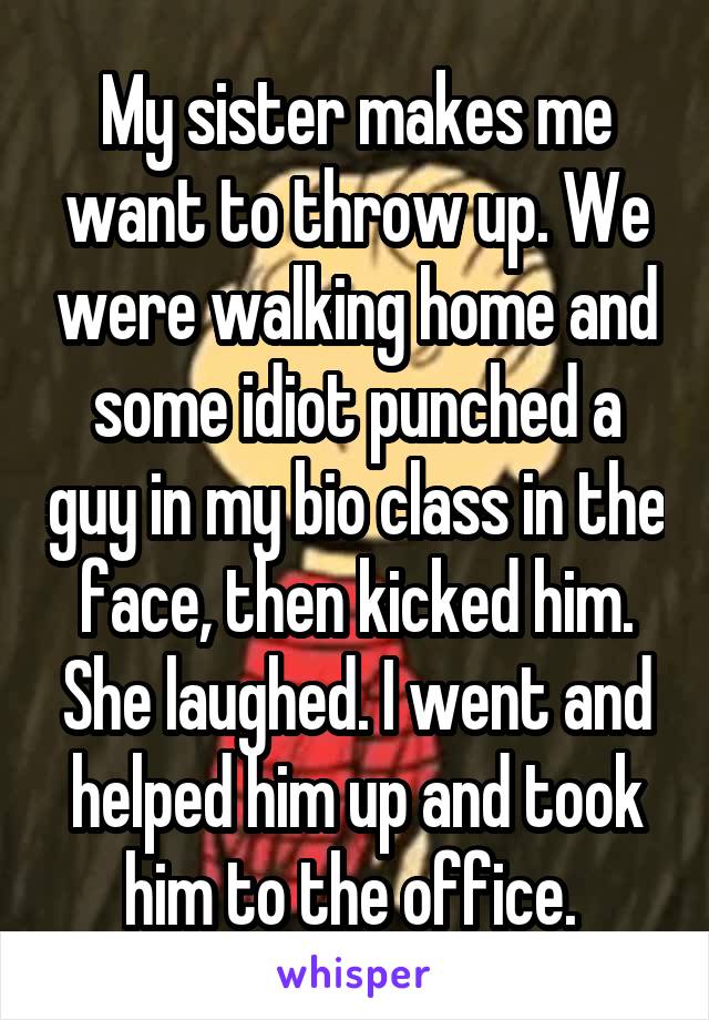 My sister makes me want to throw up. We were walking home and some idiot punched a guy in my bio class in the face, then kicked him. She laughed. I went and helped him up and took him to the office. 