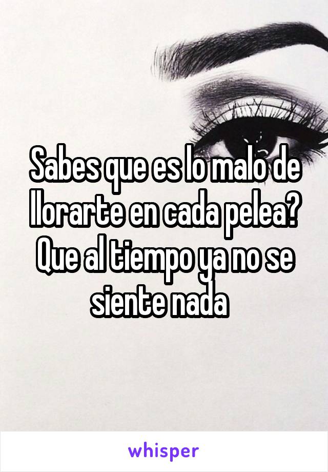 Sabes que es lo malo de llorarte en cada pelea?
Que al tiempo ya no se siente nada  