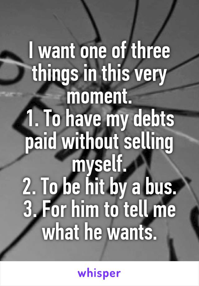 I want one of three things in this very moment.
1. To have my debts paid without selling myself.
2. To be hit by a bus.
3. For him to tell me what he wants.