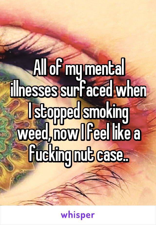 All of my mental illnesses surfaced when I stopped smoking weed, now I feel like a fucking nut case..