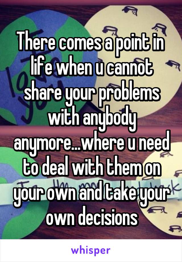 There comes a point in  life when u cannot share your problems with anybody anymore...where u need to deal with them on your own and take your own decisions