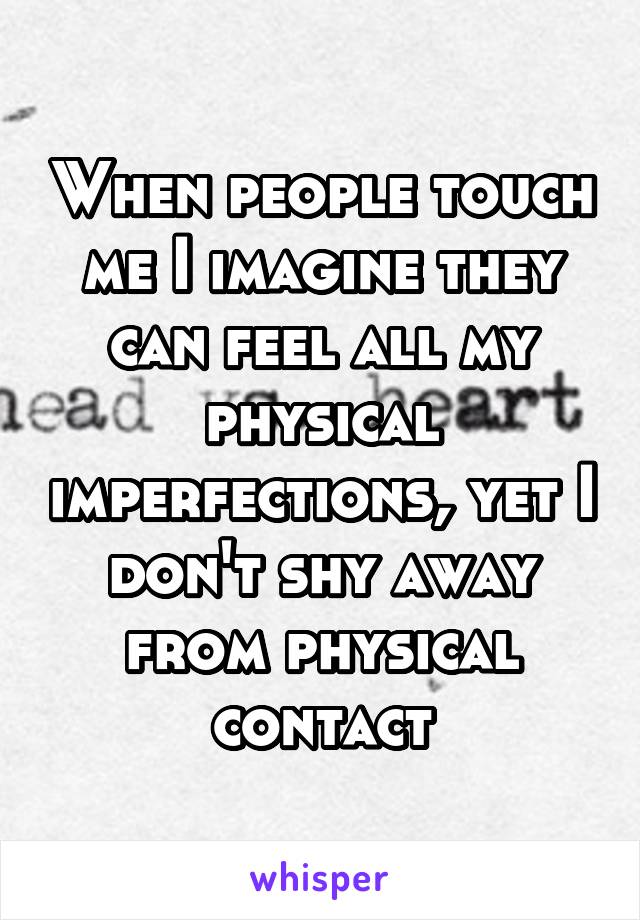 When people touch me I imagine they can feel all my physical imperfections, yet I don't shy away from physical contact