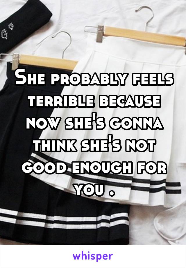 She probably feels terrible because now she's gonna think she's not good enough for you .