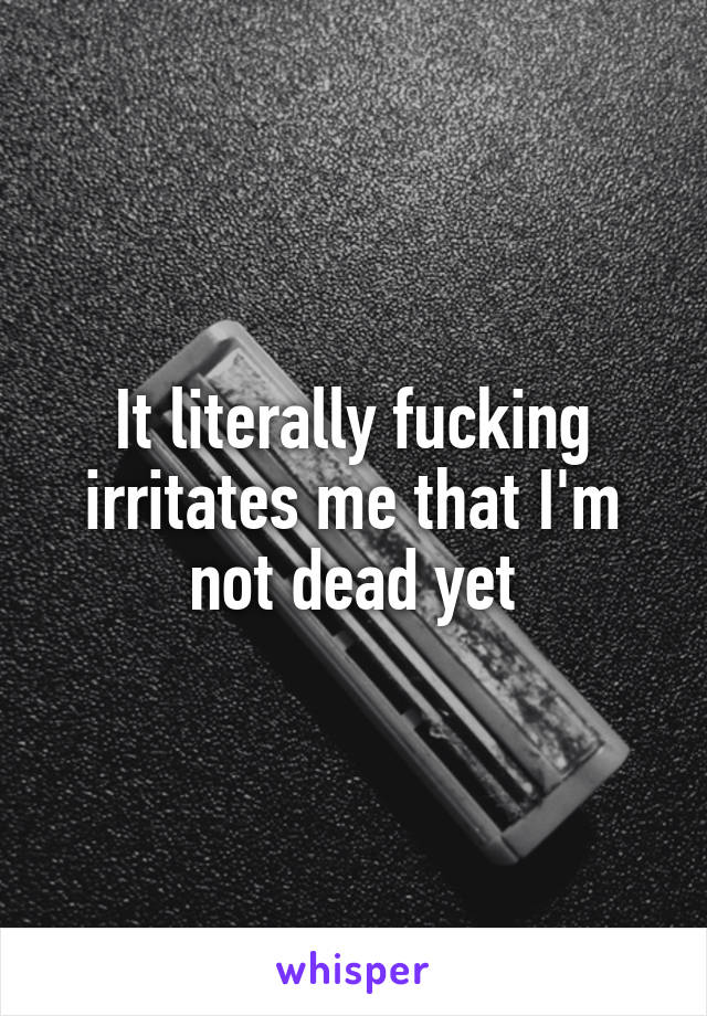 It literally fucking irritates me that I'm not dead yet