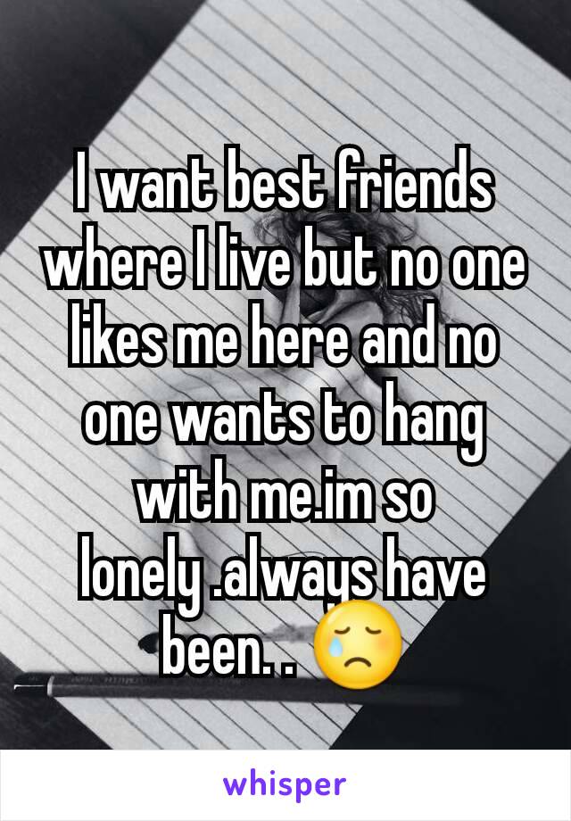 I want best friends where I live but no one likes me here and no one wants to hang with me.im so lonely .always have been. . 😢