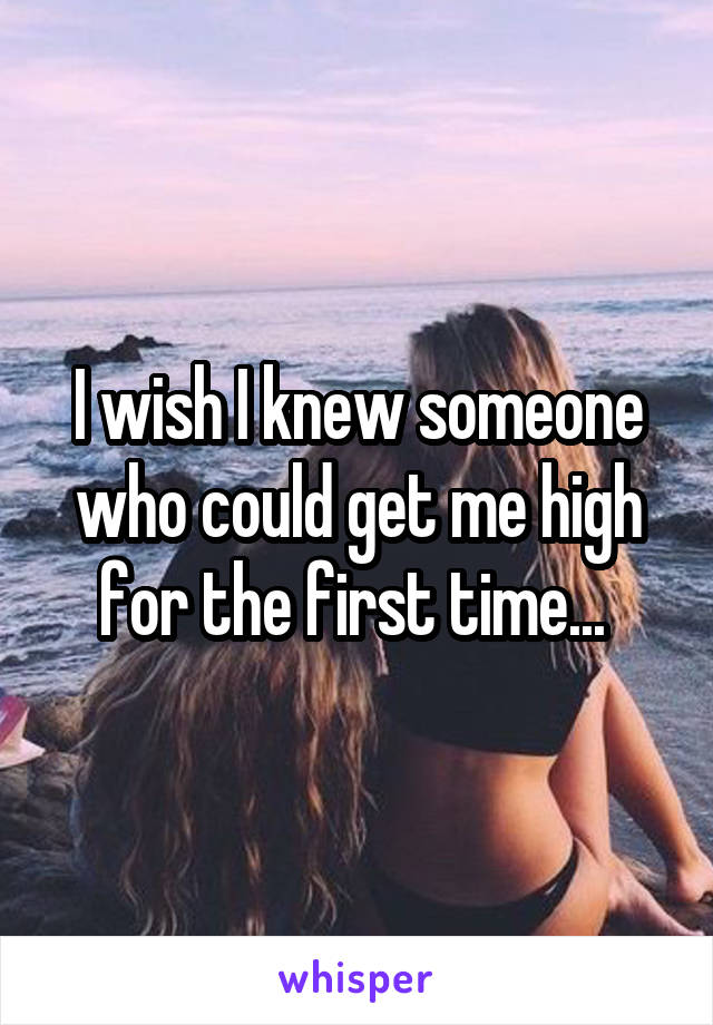 I wish I knew someone who could get me high for the first time... 