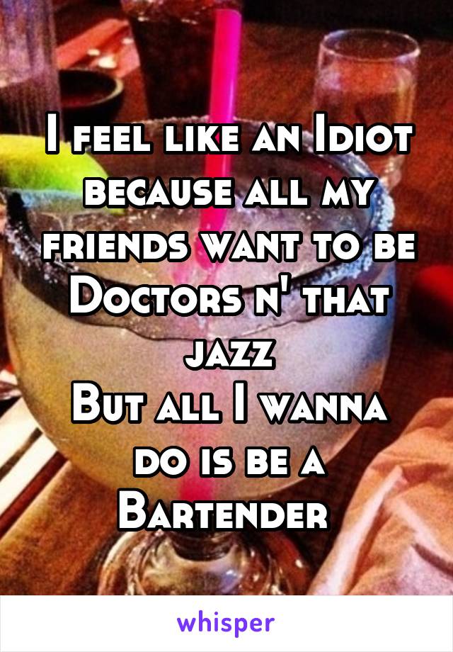 I feel like an Idiot because all my friends want to be Doctors n' that jazz
But all I wanna do is be a Bartender 