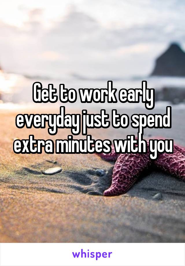 Get to work early everyday just to spend extra minutes with you 