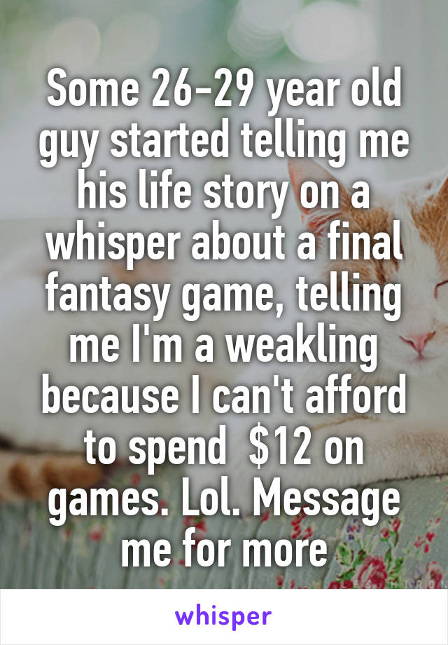 Some 26-29 year old guy started telling me his life story on a whisper about a final fantasy game, telling me I'm a weakling because I can't afford to spend  $12 on games. Lol. Message me for more