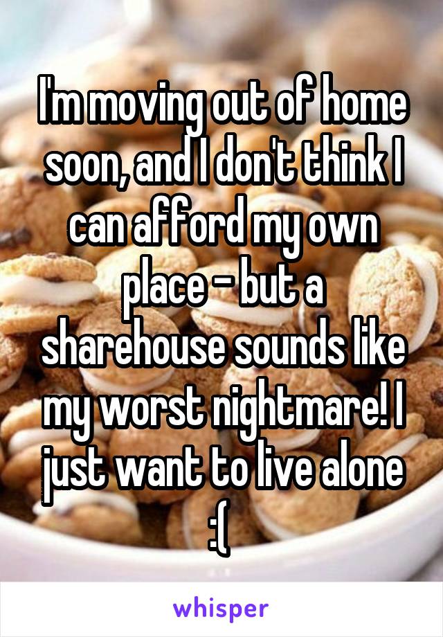 I'm moving out of home soon, and I don't think I can afford my own place - but a sharehouse sounds like my worst nightmare! I just want to live alone :( 