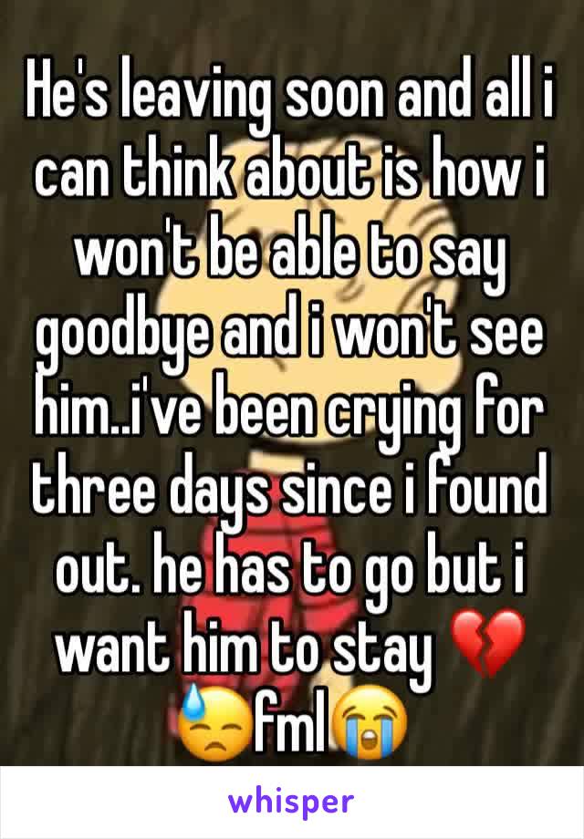He's leaving soon and all i can think about is how i won't be able to say goodbye and i won't see him..i've been crying for three days since i found out. he has to go but i want him to stay 💔😓fml😭