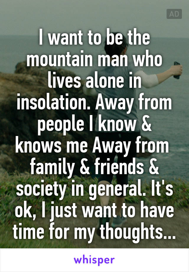 I want to be the mountain man who lives alone in insolation. Away from people I know & knows me Away from  family & friends & society in general. It's ok, I just want to have time for my thoughts...