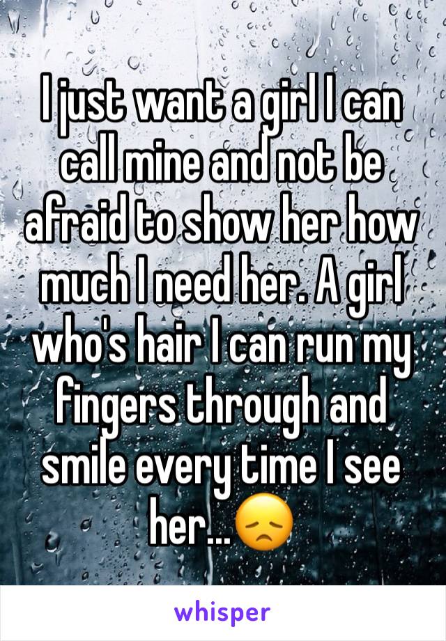 I just want a girl I can call mine and not be afraid to show her how much I need her. A girl who's hair I can run my fingers through and smile every time I see her...😞