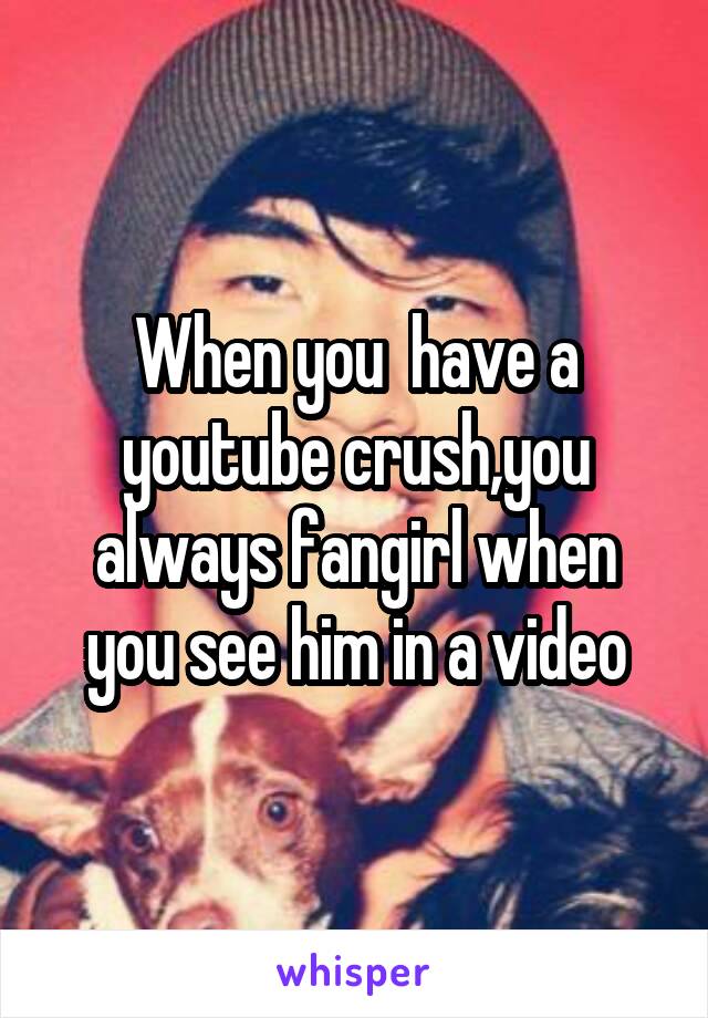 When you  have a youtube crush,you always fangirl when you see him in a video