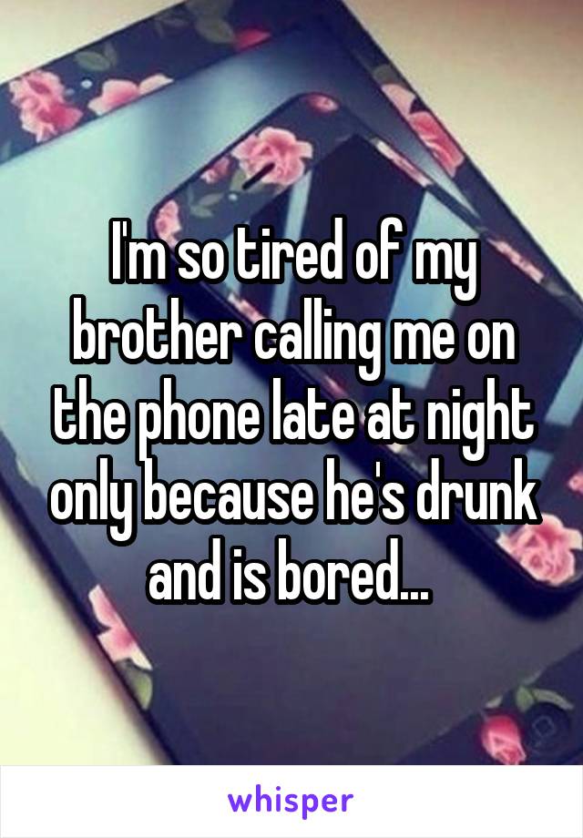I'm so tired of my brother calling me on the phone late at night only because he's drunk and is bored... 