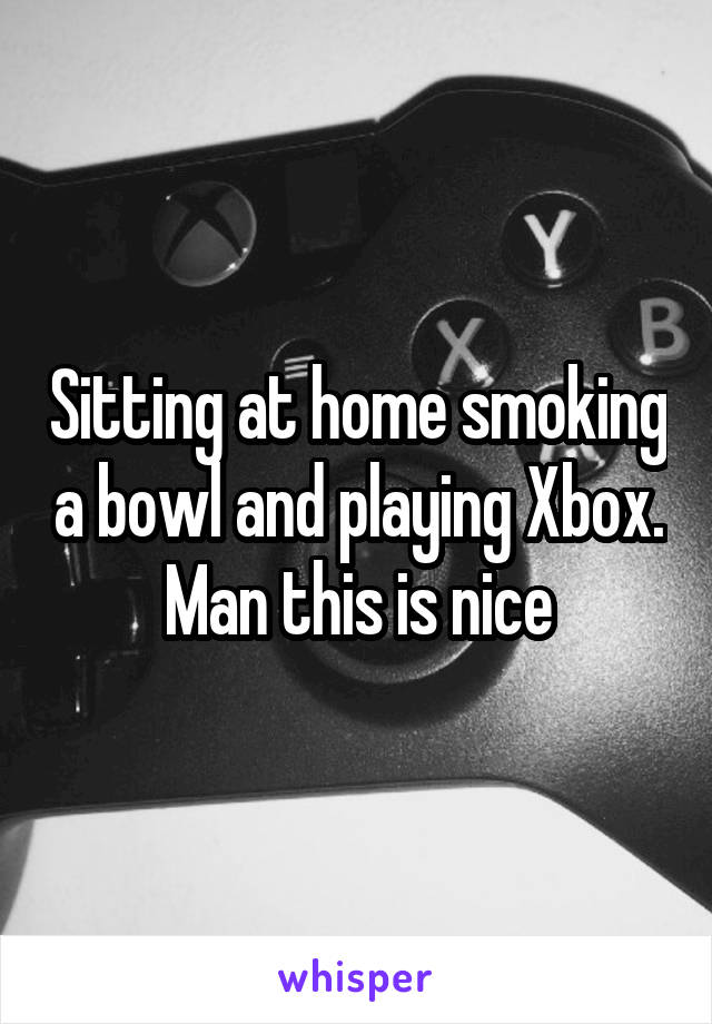 Sitting at home smoking a bowl and playing Xbox. Man this is nice