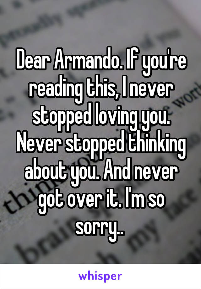 Dear Armando. If you're reading this, I never stopped loving you. Never stopped thinking about you. And never got over it. I'm so sorry.. 