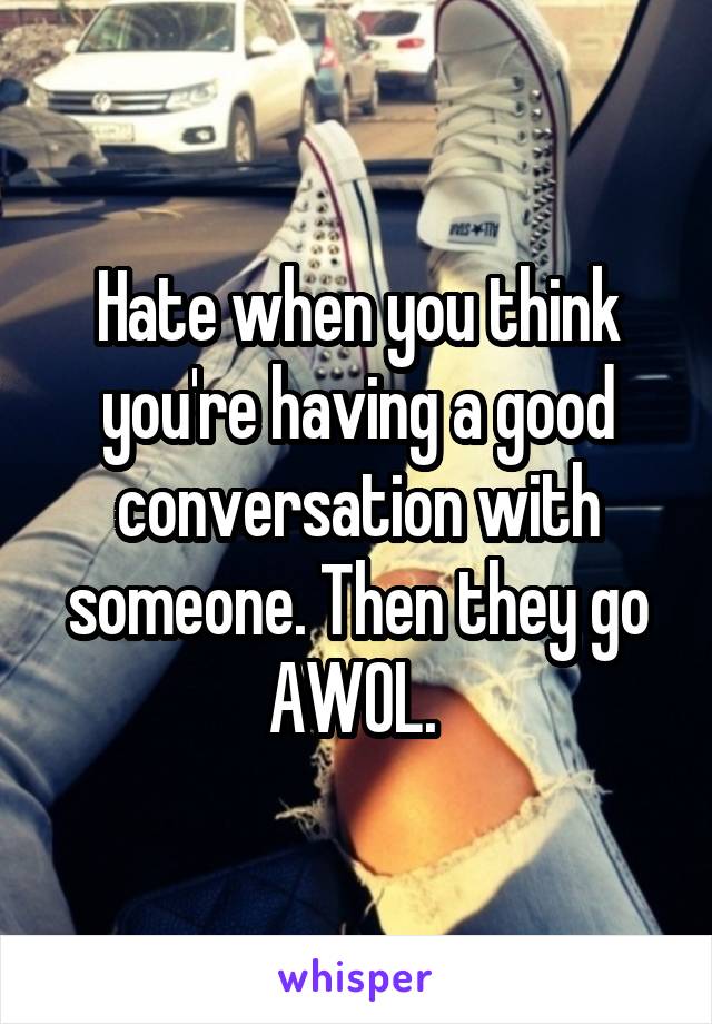 Hate when you think you're having a good conversation with someone. Then they go AWOL. 