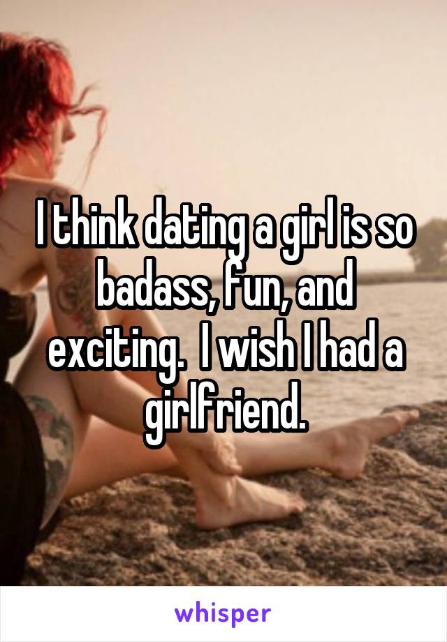 I think dating a girl is so badass, fun, and exciting.  I wish I had a girlfriend.