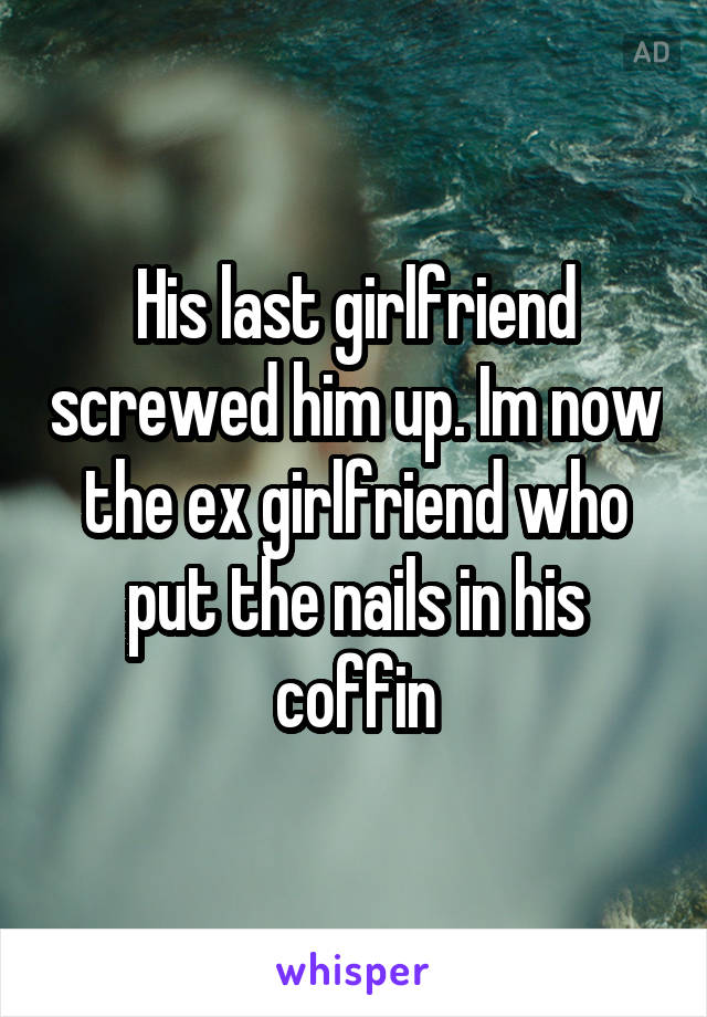 His last girlfriend screwed him up. Im now the ex girlfriend who put the nails in his coffin