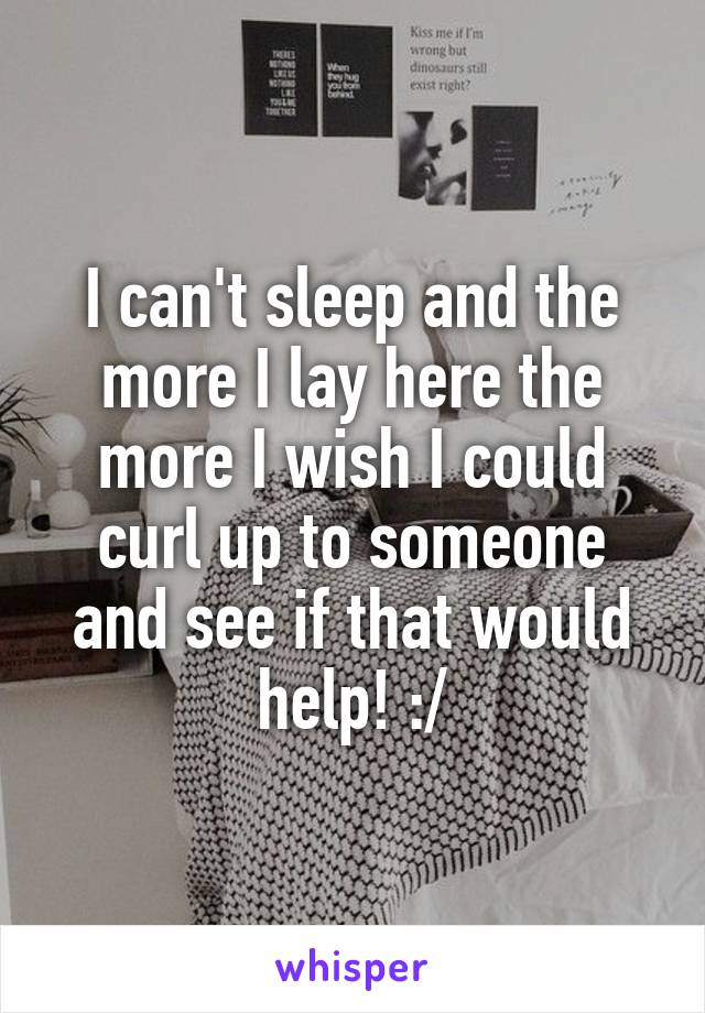 I can't sleep and the more I lay here the more I wish I could curl up to someone and see if that would help! :/