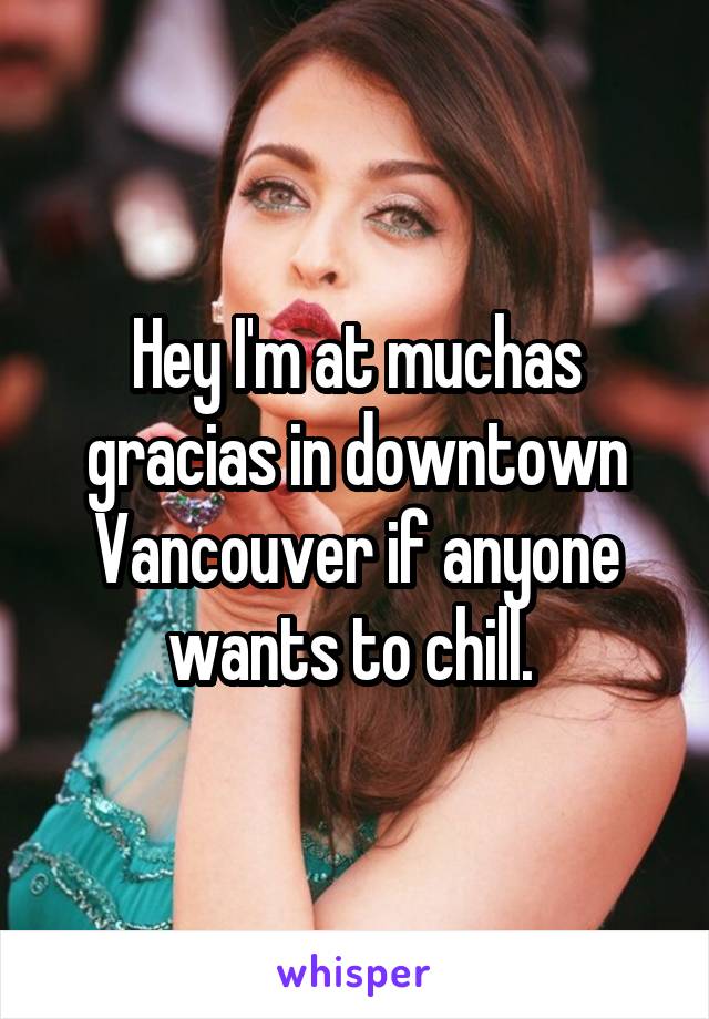 Hey I'm at muchas gracias in downtown Vancouver if anyone wants to chill. 