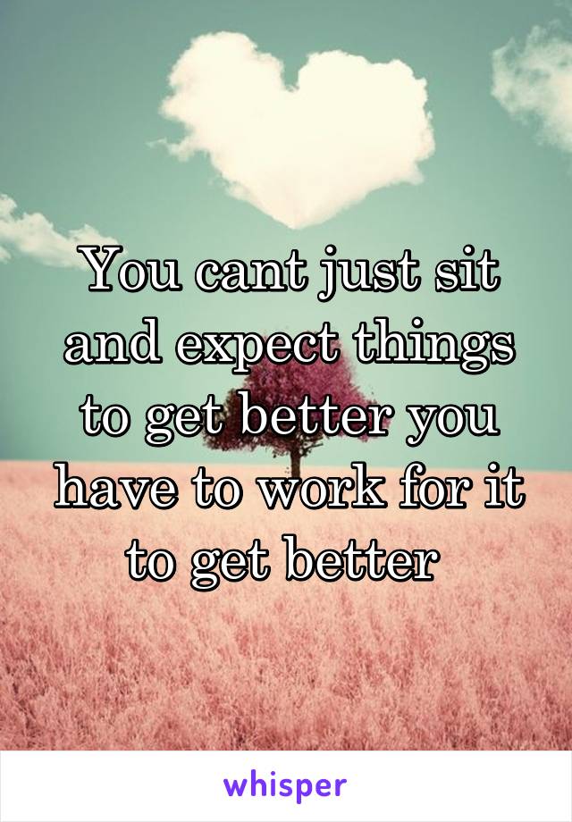 You cant just sit and expect things to get better you have to work for it to get better 