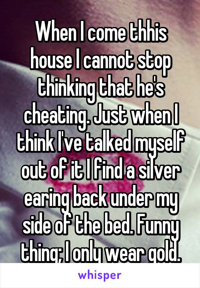 When I come thhis house I cannot stop thinking that he's cheating. Just when I think I've talked myself out of it I find a silver earing back under my side of the bed. Funny thing; I only wear gold.