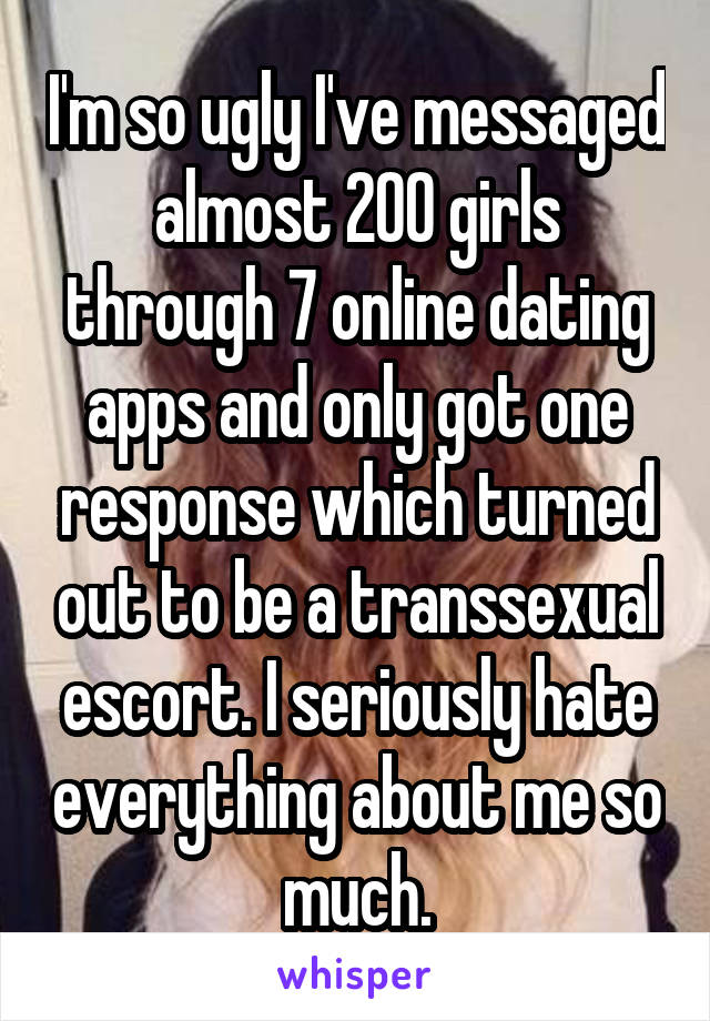 I'm so ugly I've messaged almost 200 girls through 7 online dating apps and only got one response which turned out to be a transsexual escort. I seriously hate everything about me so much.