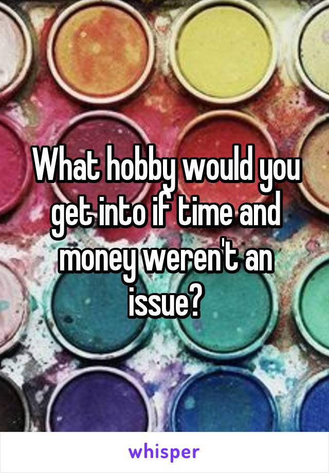 What hobby would you get into if time and money weren't an issue?