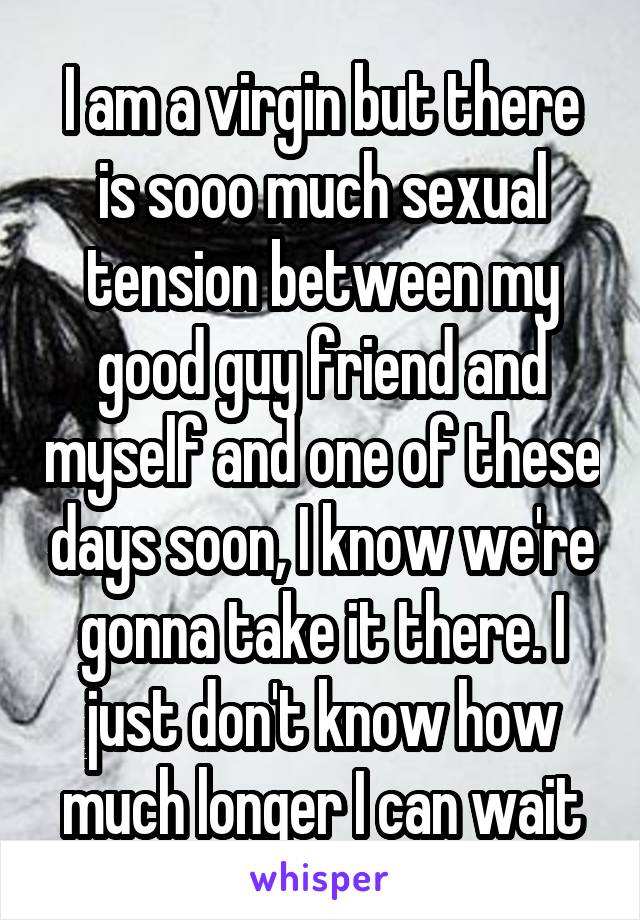 I am a virgin but there is sooo much sexual tension between my good guy friend and myself and one of these days soon, I know we're gonna take it there. I just don't know how much longer I can wait