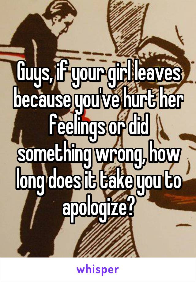 Guys, if your girl leaves because you've hurt her feelings or did something wrong, how long does it take you to apologize?