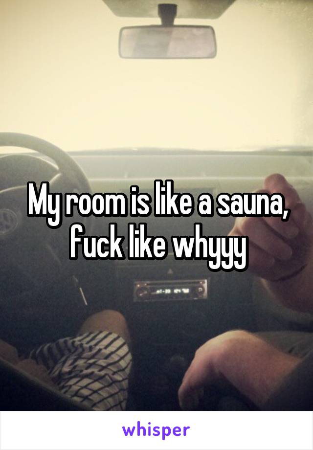 My room is like a sauna, fuck like whyyy