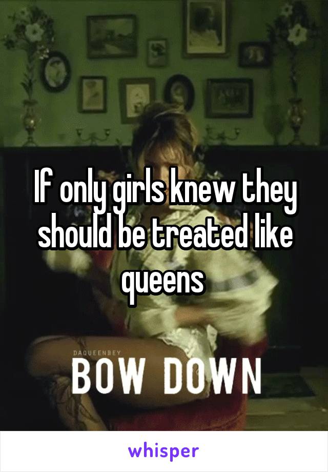 If only girls knew they should be treated like queens 