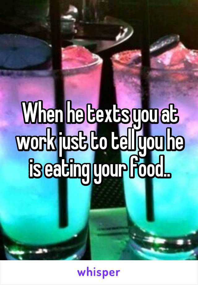 When he texts you at work just to tell you he is eating your food..