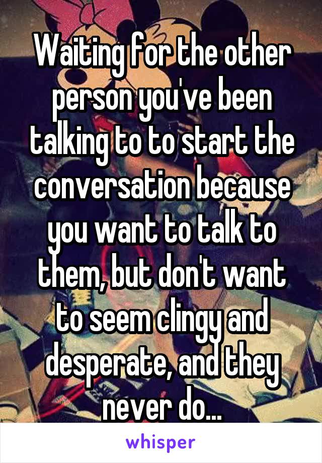 Waiting for the other person you've been talking to to start the conversation because you want to talk to them, but don't want to seem clingy and desperate, and they never do...