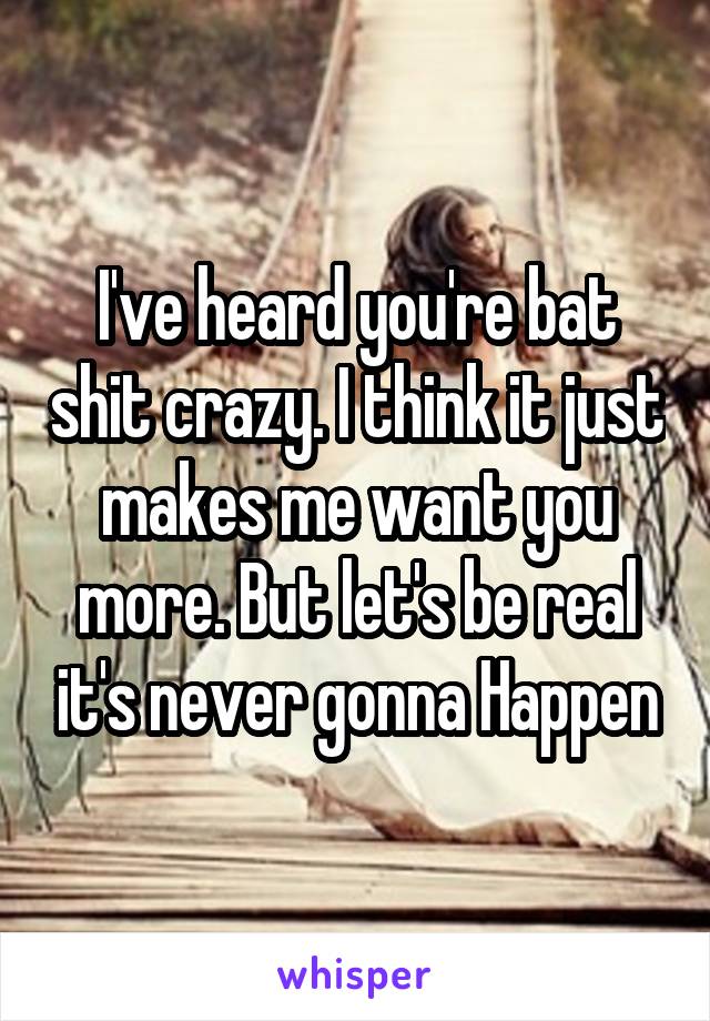 I've heard you're bat shit crazy. I think it just makes me want you more. But let's be real it's never gonna Happen