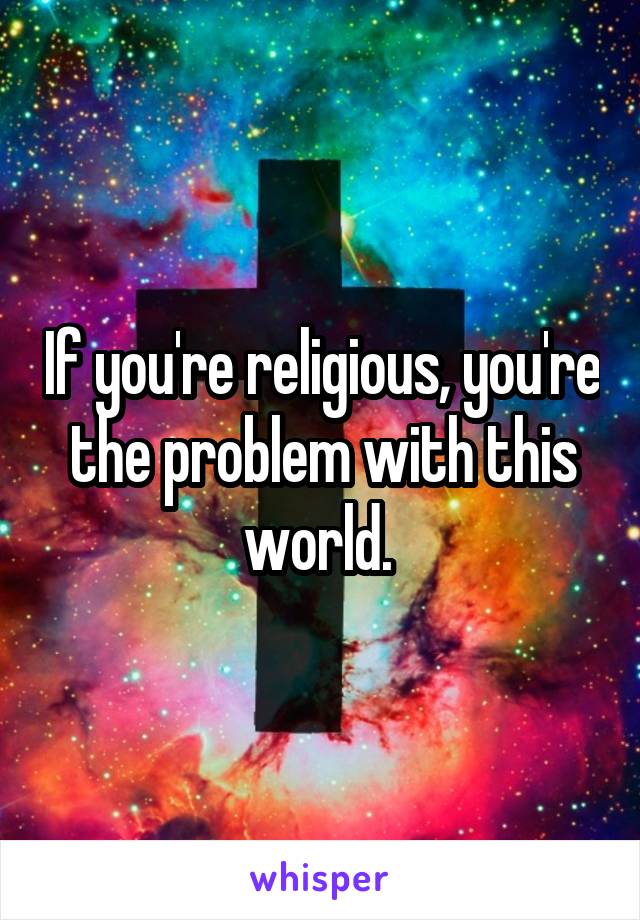 If you're religious, you're the problem with this world. 