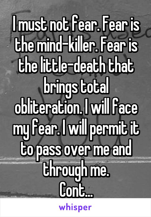 I must not fear. Fear is the mind-killer. Fear is the little-death that brings total obliteration. I will face my fear. I will permit it to pass over me and through me.
Cont...
