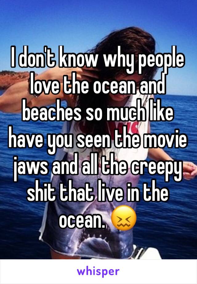 I don't know why people love the ocean and beaches so much like have you seen the movie jaws and all the creepy shit that live in the ocean. 😖