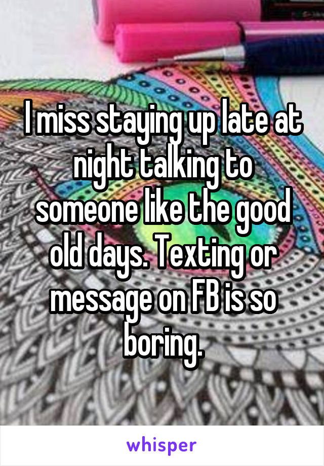 I miss staying up late at night talking to someone like the good old days. Texting or message on FB is so boring.