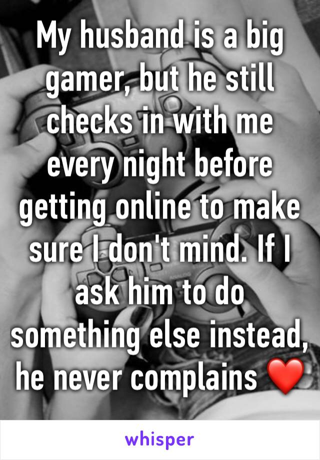 My husband is a big gamer, but he still checks in with me every night before getting online to make sure I don't mind. If I ask him to do something else instead, he never complains ❤