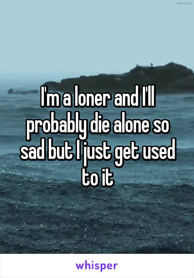 I'm a loner and I'll probably die alone so sad but I just get used to it