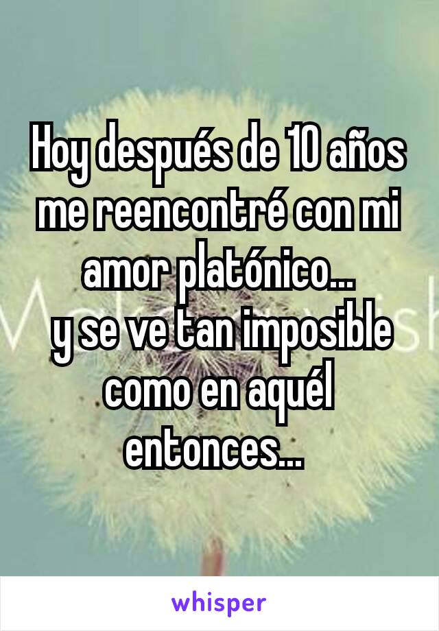 Hoy después de 10 años me reencontré con mi amor platónico...
 y se ve tan imposible como en aquél entonces... 